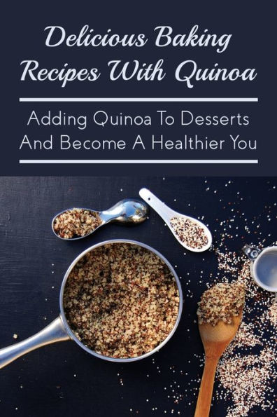 Delicious Baking Recipes With Quinoa: Adding Quinoa To Desserts And Become A Healthier You: