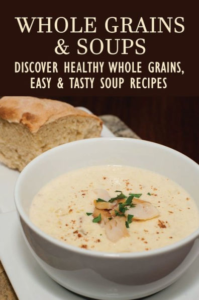 Whole Grains & Soups: Discover Healthy Whole Grains, Easy & Tasty Soup Recipes: