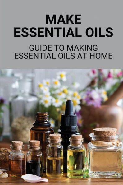 Make Essential Oils: Guide To Making Essential Oils At Home: