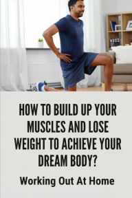 Title: How To Build Up Your Muscles And Lose Weight To Achieve Your Dream Body?: Working Out At Home:, Author: Louetta Rambus