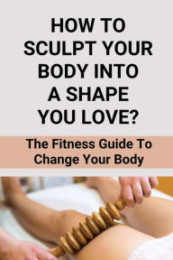Title: How To Sculpt Your Body Into A Shape You Love?: The Fitness Guide To Change Your Body:, Author: Herschel Harp