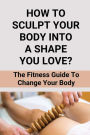 How To Sculpt Your Body Into A Shape You Love?: The Fitness Guide To Change Your Body: