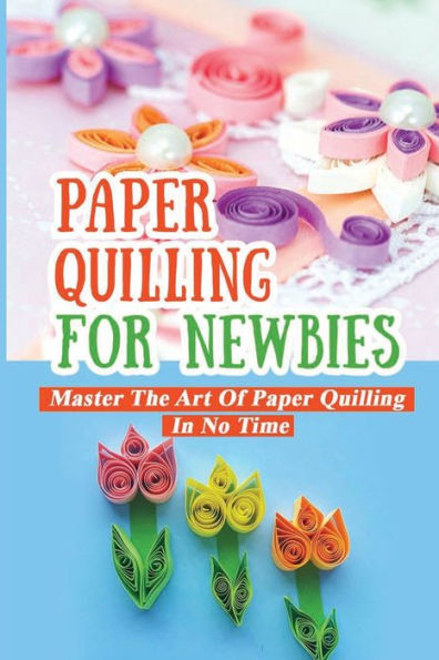 Paper Quilling For Newbies Master The Art Of Paper Quilling In No Time