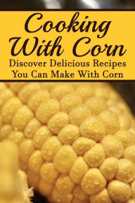 Title: Cooking With Corn: Discover Delicious Recipes You Can Make With Corn:, Author: Giuseppe Leversee