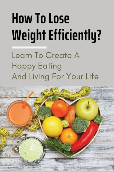 How To Lose Weight Efficiently?: Learn To Create A Happy Eating And Living For Your Life: