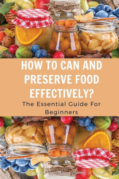 How To Can And Preserve Food Effectively?: The Essential Guide For Beginners: