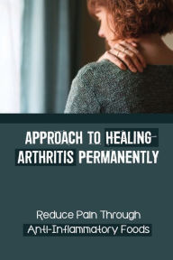 Approach To Healing Arthritis Permanently: Reduce Pain Through Anti-Inflammatory Foods: