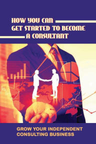 Title: How You Can Get Started To Become A Consultant: Grow Your Independent Consulting Business:, Author: Jennefer Cruthers