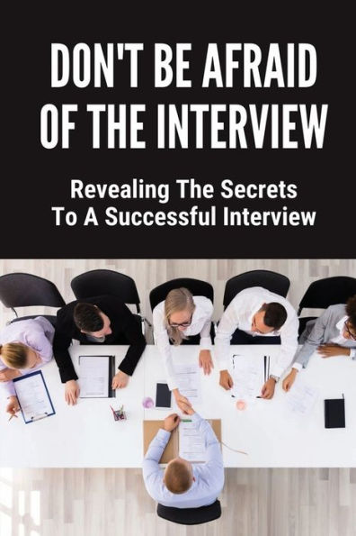 Don't Be Afraid Of The Interview: Revealing The Secrets To A Successful Interview: