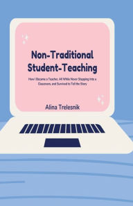 Title: Non-Traditional Student-Teaching: How I Became a Teacher, All While Never Stepping Into a Classroom, and Survived to Tell the Story, Author: Alina Trelesnik