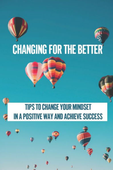 Changing For The Better: Tips To Change Your Mindset In A Positive Way And Achieve Success: How To Use Your Mind To Attract Everything You Want