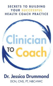 Title: Clinician to Coach: Secrets to Building Your Successful Health Coach Practice, Author: Jessica Drummond Dcn Cns Pt Nbc-Hwc