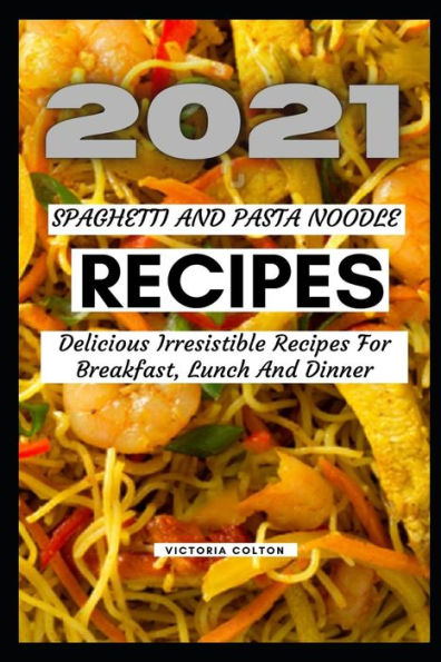 2021 SPAGHETTI AND PASTA NOODLE RECIPES: Delicious Irresistible Recipes For Breakfast, Lunch And Dinner