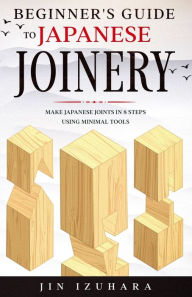 Title: Beginner's Guide to Japanese Joinery: Make Japanese Joints in 8 Steps With Minimal Tools, Author: Jin Izuhara
