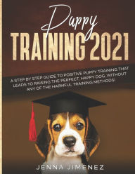 Title: Puppy Training 2021: A Step By Step Guide to Positive Puppy Training That Leads to Raising the Perfect, Happy Dog, Without Any of the Harmful Training Methods!, Author: Jenna Jimenez