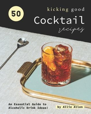 50 Kicking Good Cocktail Recipes: An Essential Guide to Alcoholic Drink Ideas!