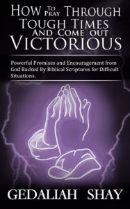 Title: How to Pray Through Tough Times and Come Out Victorious: Powerful Promises and Encouragement from God Backed by Biblical Scriptures for Difficult Situations., Author: Gedaliah Shay