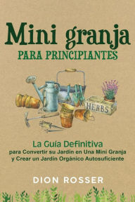 Title: Mini granja para principiantes: La guía definitiva para convertir su jardín en una mini granja y crear un jardín orgánico autosuficiente, Author: Dion Rosser