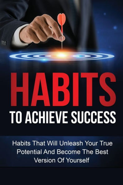 Habits To Achieve Success: Habits That Will Unleash Your True Potential And Become The Best Version Of Yourself