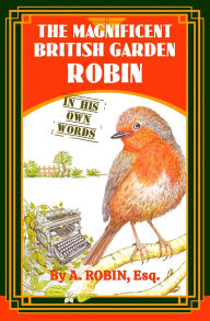 Title: The Magnificent British Garden Robin: In His Own Words, Author: Esq A. Robin