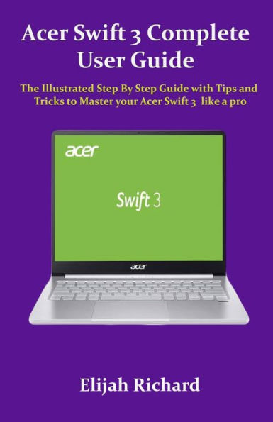 Acer Swift 3 Complete User Guide: The Illustrated Step By Step Guide with Tips and Tricks to Master your Acer Swift 3 like a pro