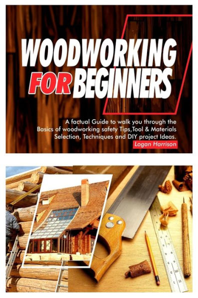 WOODWORKING FOR BEGINNERS: A Factual Guide to Walk You Through the Basics of Woodworking Safety Tips, Tools & Materials selection, Techniques, and DIY Project Ideas