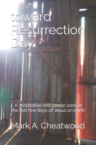 Title: toward Resurrection Day: A meditative and poetic re-telling of the story, as told by John, Author: Mark A. Cheatwood