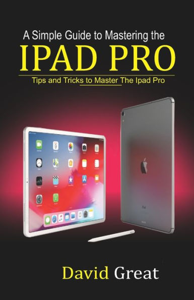 A SIMPLE GUIDE TO MASTERING THE IPAD PRO: Tips and Tricks to Master the iPad Pro