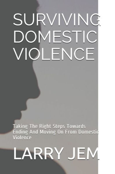 SURVIVING DOMESTIC VIOLENCE: Taking The Right Steps Towards Ending And Moving On From Domestic Violence