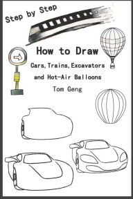 Title: How to Draw Cars,Trains,Excavators and Hot-Air Balloons: Drawing for Beginners Kids Step by Step, Author: Tom Geng