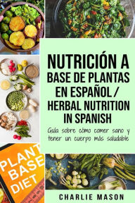 Title: Nutrición a base de plantas En español/ Herbal Nutrition In Spanish: Guía sobre cómo comer sano y tener un cuerpo más saludable, Author: Charlie Mason