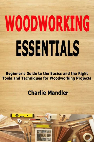 Woodworking Essentials: Beginner's Guide to the Basics and the Right Tools and Techniques for Woodworking Projects