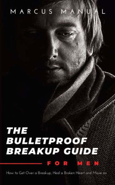 The Bulletproof Breakup Guide for Men: How to Get Over a Breakup, Heal Broken Heart, and Move On