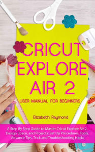 Title: CRICUT EXPLORE AIR 2 USER MANUAL FOR BEGINNERS: A Step By Step Guide to Master Cricut Explore Air 2, Design Space, and Projects: Set Up Procedures, Tools, Advance Tips, Trick and Troubleshooting Hacks, Author: Elizabeth Raymond