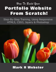 Title: How To Build Your Portfolio Website From Scratch!: Step-By-Step Training, Using Responsive HTML5, CSS3, Jquery & Photoshop, Author: Mark H Webster