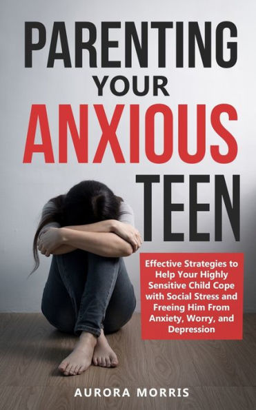 Parenting Your Anxious Teen: Effective Strategies to Help Your Highly Sensitive Child Cope with Social Stress and Freeing Him from Anxiety, Worry, and Depression