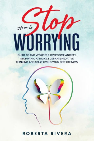 How to Stop Worrying: Guide to End Worries & Overcome Anxiety, Stop Panic Attacks, Eliminate Negative Thinking and Start Living Your Best Life Now
