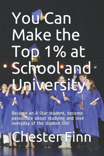 You Can Make the Top 1% at School and University: Become an A Star student, become passionate about studying and love everyday of the student life!