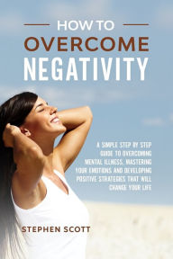Title: How to Overcome Negativity: A Simple Step by Step Guide to Overcoming Mental Illness, Mastering Your Emotions and Developing Positive Strategies That Will Change Your Life, Author: Stephen Scott