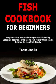 Title: Fish Cookbook for Beginners: Easy-to-Follow Recipes for Preparing and Cooking Delicious, Tasty and Wholesome Fish Meals Which Can Be Enjoyed By the Whole Family, Author: Trent Joslin