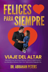 Title: FELICES PARA SIEMPRE: Viaje Del Altar Descubra Las Lecciones B?blicas Sobre El Matrimonio Y Los Secretos Exitosos Para Vivir Felizmente Despu?s De..., Author: Abraham Peters