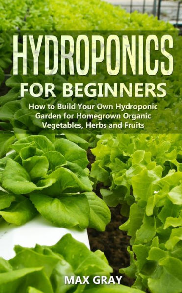 Hydroponics for Beginners: How to Build Your Own Hydroponic Garden for Homegrown Organic Vegetables, Herbs and Fruits
