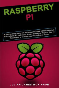 Title: Raspberry Pi: A Step-by-Step Guide for Beginners to Learn all the essentials of Raspberry Pi and create simple Hardware Projects like an Arcade Box or turning your Device Into a Phone, Author: Julian James McKinnon