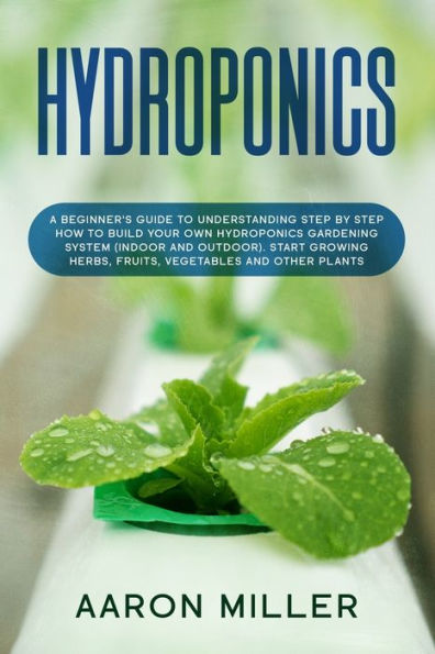 Hydroponics: A Beginner's Guide to Understanding Step by Step How to Build Your Own Hydroponics Gardening System (Indoor and Outdoor). Start Growing Herbs, Fruits, Vegetables and Other Plants