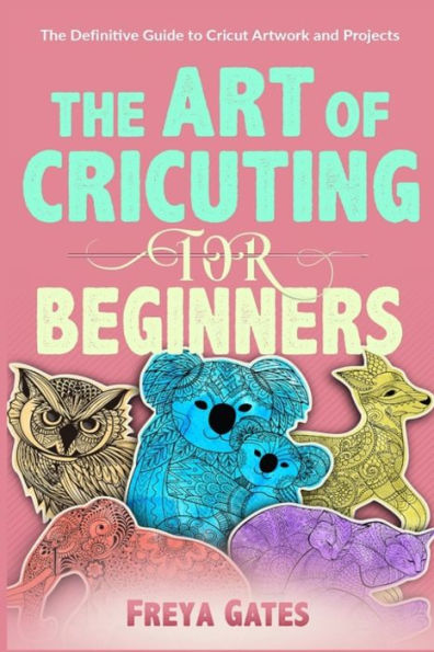 The Art of Cricuting for Beginners: The Definitive Guide to Cricut Artwork and Projects