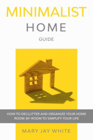 Title: Minimalist Home Guide: How to Declutter and Organize Your Home Room-By-Room to Simplify Your Life., Author: Mary Jay White