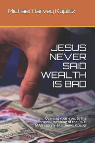 Title: JESUS NEVER SAID WEALTH IS BAD: Opening your eyes to the original meaning of the RICH MAN story in Matthew's Gospel, Author: Michael Harvey Koplitz