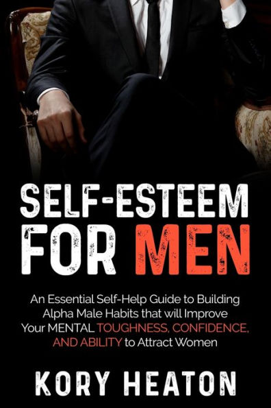 Self-Esteem for Men: An Essential Self-Help Guide to Building Alpha Male Habits that will Improve Your Mental Toughness, Confidence, and Ability Attract Women