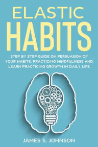 Title: Elastic habits: Step by Step Guide on Persuasion of your Habits, Practicing Mindfulness and Learn Practicing Growth in Daily Life, Author: James S. Johnson