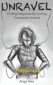 Title: Unravel: Finding Happiness by Coming Completely Undone, Author: ANGE ALEX